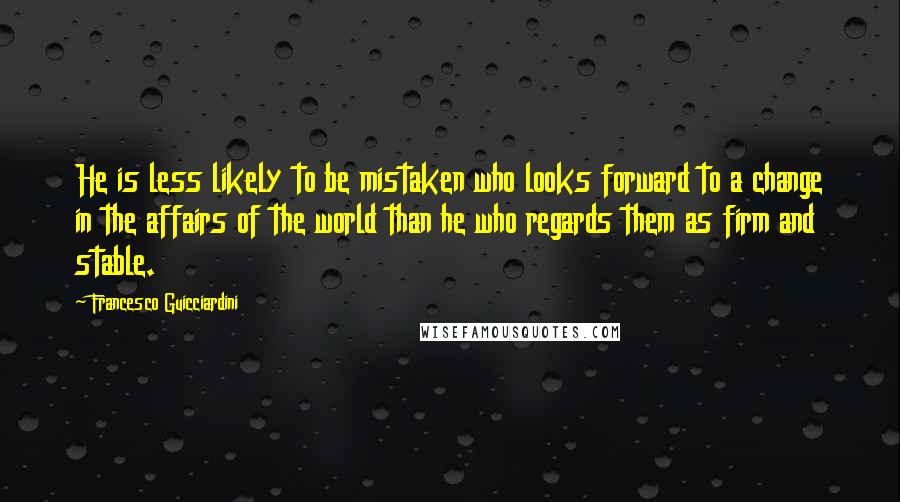 Francesco Guicciardini Quotes: He is less likely to be mistaken who looks forward to a change in the affairs of the world than he who regards them as firm and stable.