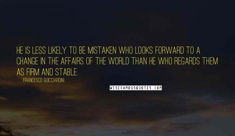 Francesco Guicciardini Quotes: He is less likely to be mistaken who looks forward to a change in the affairs of the world than he who regards them as firm and stable.