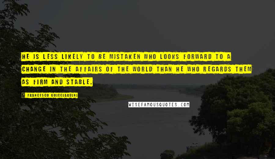 Francesco Guicciardini Quotes: He is less likely to be mistaken who looks forward to a change in the affairs of the world than he who regards them as firm and stable.