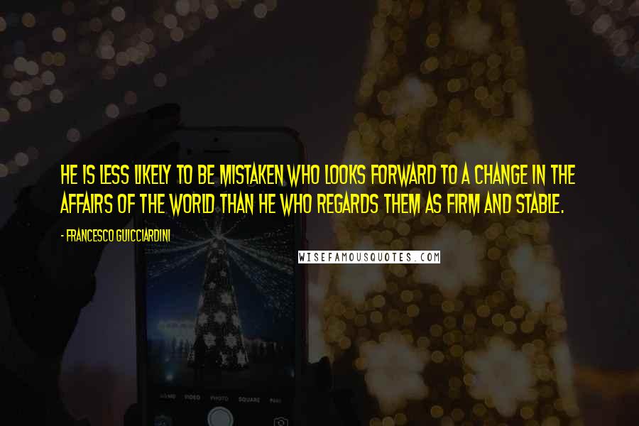 Francesco Guicciardini Quotes: He is less likely to be mistaken who looks forward to a change in the affairs of the world than he who regards them as firm and stable.