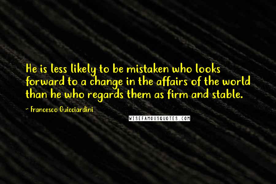 Francesco Guicciardini Quotes: He is less likely to be mistaken who looks forward to a change in the affairs of the world than he who regards them as firm and stable.