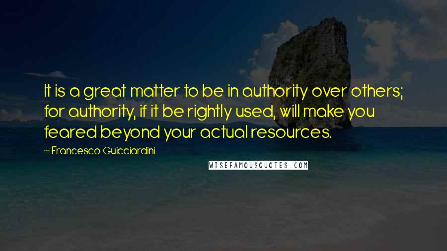 Francesco Guicciardini Quotes: It is a great matter to be in authority over others; for authority, if it be rightly used, will make you feared beyond your actual resources.