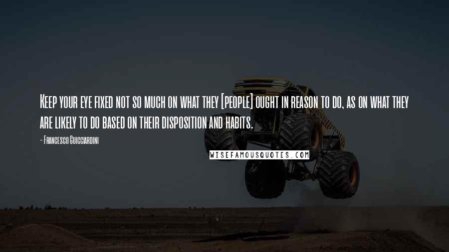 Francesco Guicciardini Quotes: Keep your eye fixed not so much on what they [people] ought in reason to do, as on what they are likely to do based on their disposition and habits.