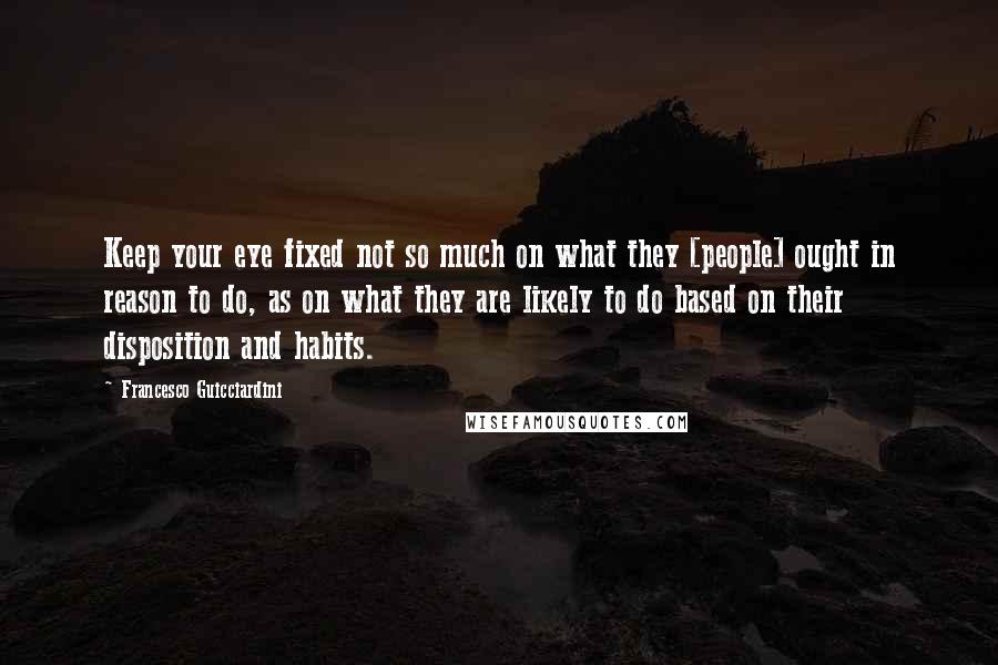 Francesco Guicciardini Quotes: Keep your eye fixed not so much on what they [people] ought in reason to do, as on what they are likely to do based on their disposition and habits.