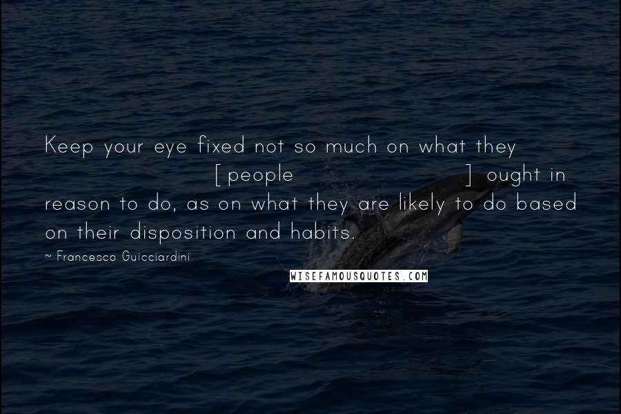 Francesco Guicciardini Quotes: Keep your eye fixed not so much on what they [people] ought in reason to do, as on what they are likely to do based on their disposition and habits.