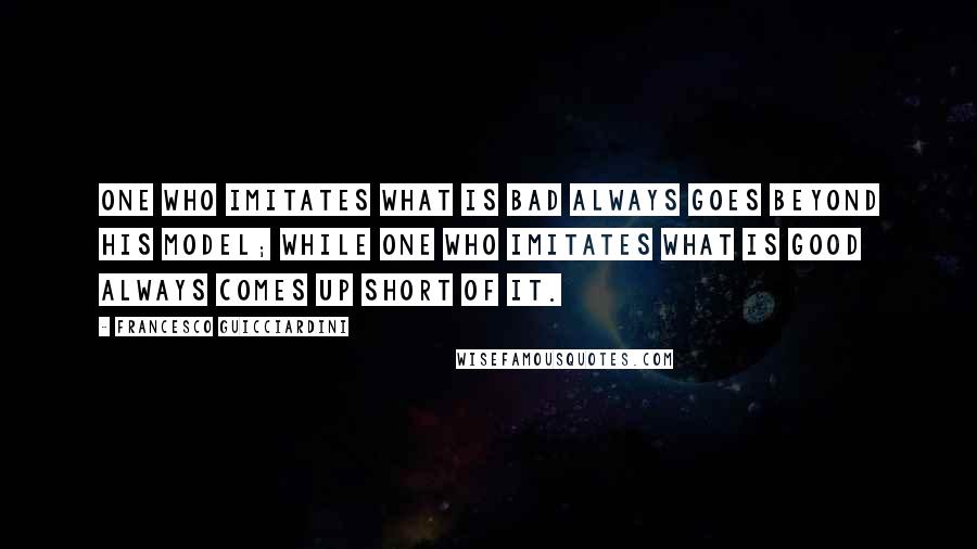 Francesco Guicciardini Quotes: One who imitates what is bad always goes beyond his model; while one who imitates what is good always comes up short of it.