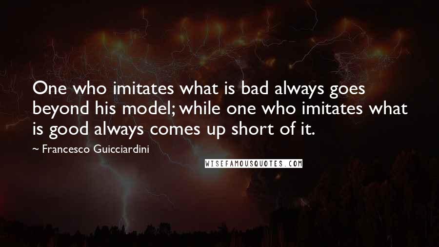 Francesco Guicciardini Quotes: One who imitates what is bad always goes beyond his model; while one who imitates what is good always comes up short of it.