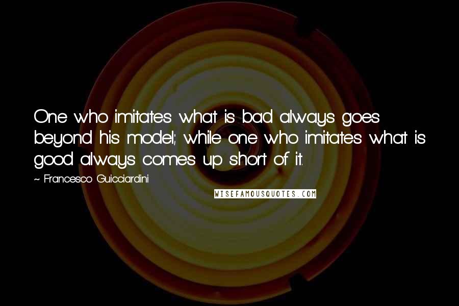 Francesco Guicciardini Quotes: One who imitates what is bad always goes beyond his model; while one who imitates what is good always comes up short of it.