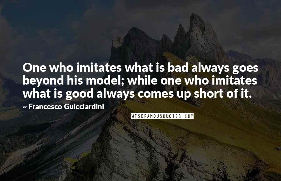 Francesco Guicciardini Quotes: One who imitates what is bad always goes beyond his model; while one who imitates what is good always comes up short of it.