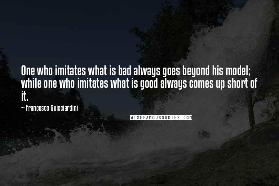 Francesco Guicciardini Quotes: One who imitates what is bad always goes beyond his model; while one who imitates what is good always comes up short of it.