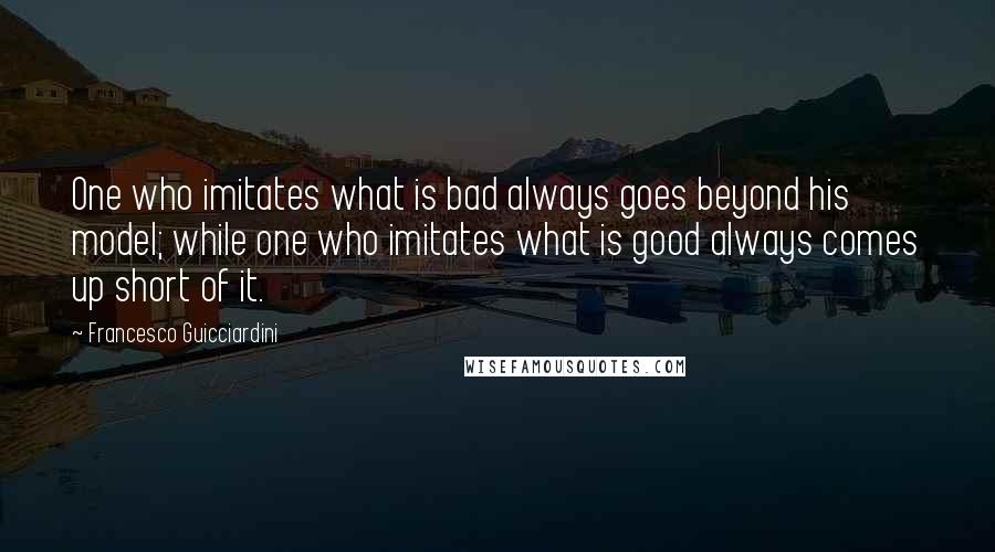 Francesco Guicciardini Quotes: One who imitates what is bad always goes beyond his model; while one who imitates what is good always comes up short of it.