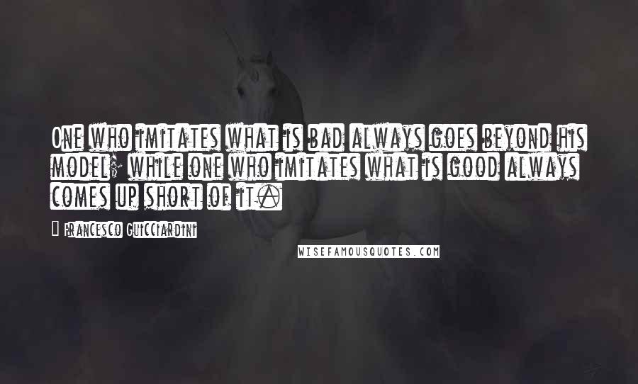 Francesco Guicciardini Quotes: One who imitates what is bad always goes beyond his model; while one who imitates what is good always comes up short of it.