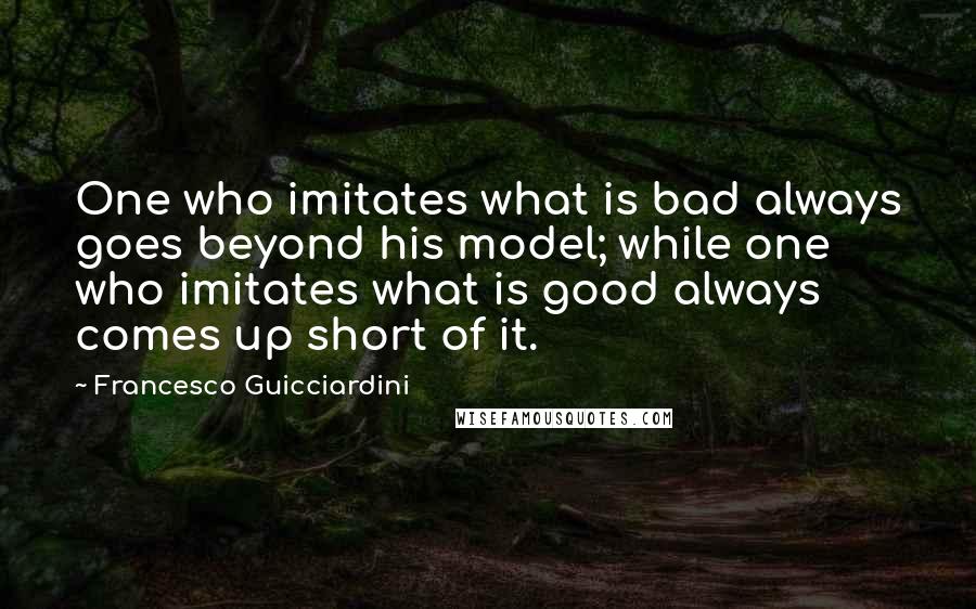 Francesco Guicciardini Quotes: One who imitates what is bad always goes beyond his model; while one who imitates what is good always comes up short of it.