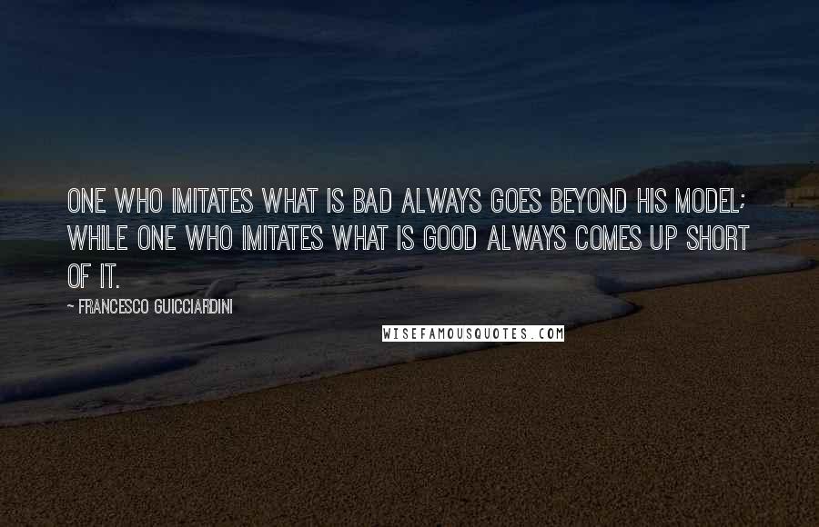 Francesco Guicciardini Quotes: One who imitates what is bad always goes beyond his model; while one who imitates what is good always comes up short of it.