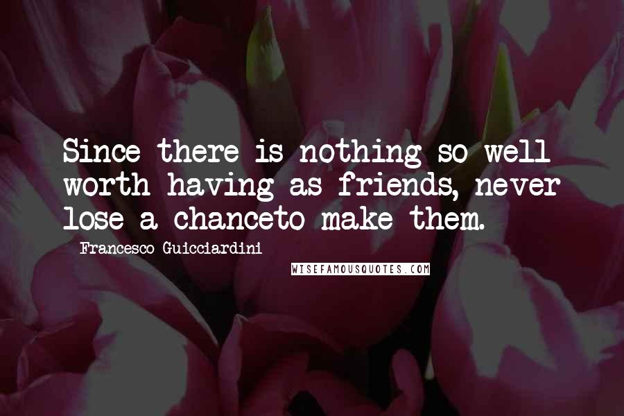 Francesco Guicciardini Quotes: Since there is nothing so well worth having as friends, never lose a chanceto make them.