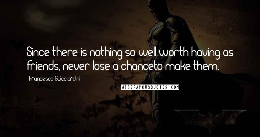 Francesco Guicciardini Quotes: Since there is nothing so well worth having as friends, never lose a chanceto make them.