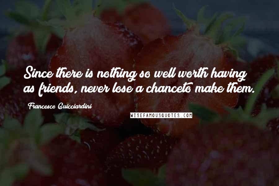 Francesco Guicciardini Quotes: Since there is nothing so well worth having as friends, never lose a chanceto make them.