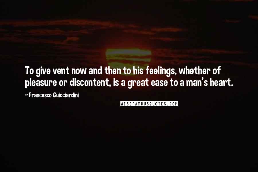 Francesco Guicciardini Quotes: To give vent now and then to his feelings, whether of pleasure or discontent, is a great ease to a man's heart.