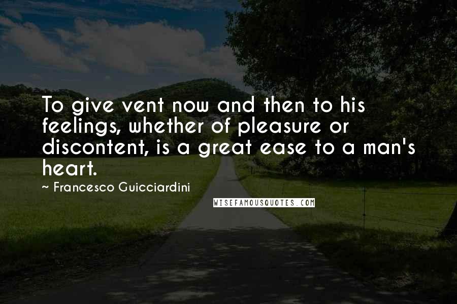 Francesco Guicciardini Quotes: To give vent now and then to his feelings, whether of pleasure or discontent, is a great ease to a man's heart.