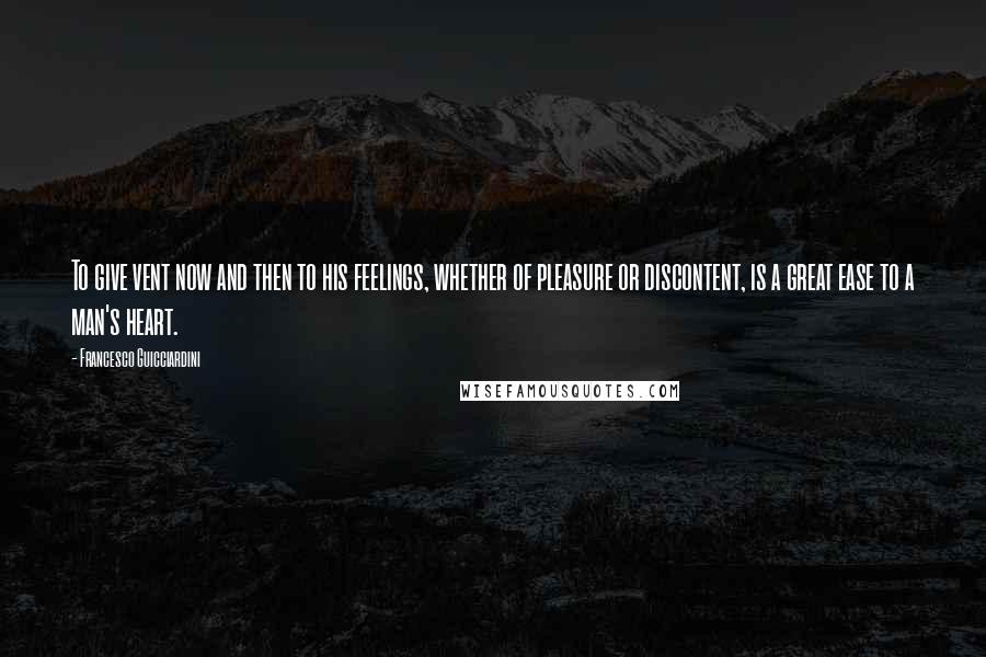 Francesco Guicciardini Quotes: To give vent now and then to his feelings, whether of pleasure or discontent, is a great ease to a man's heart.