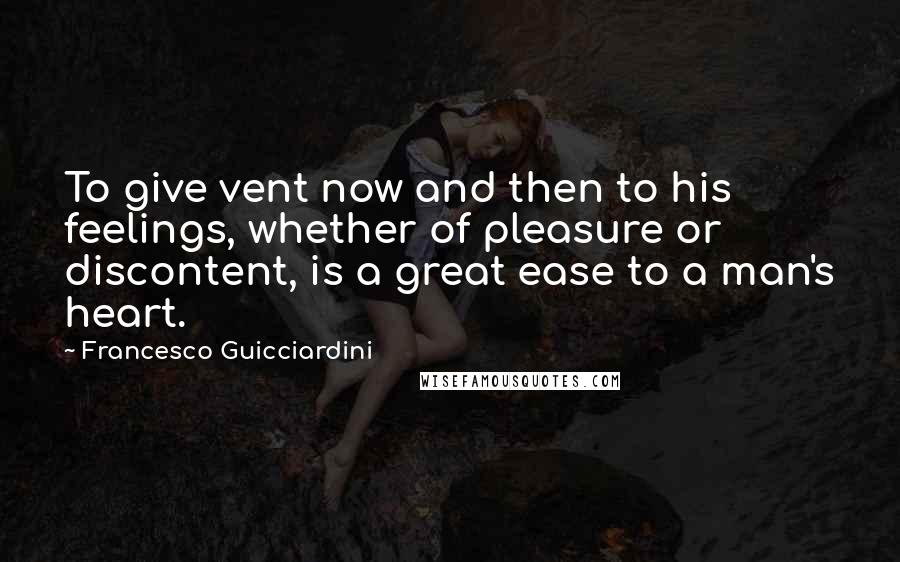 Francesco Guicciardini Quotes: To give vent now and then to his feelings, whether of pleasure or discontent, is a great ease to a man's heart.