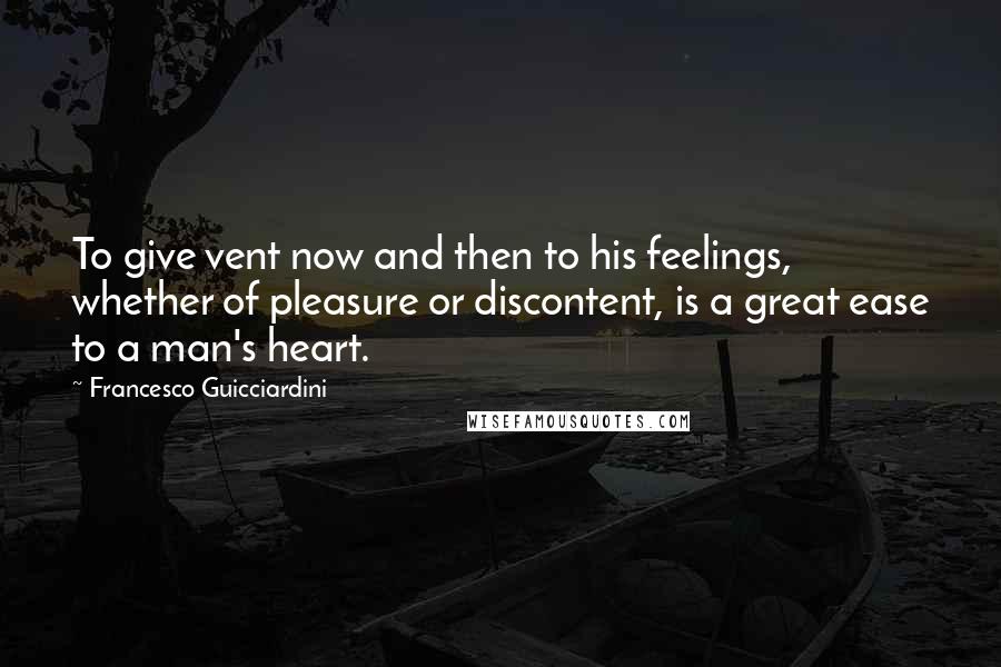 Francesco Guicciardini Quotes: To give vent now and then to his feelings, whether of pleasure or discontent, is a great ease to a man's heart.