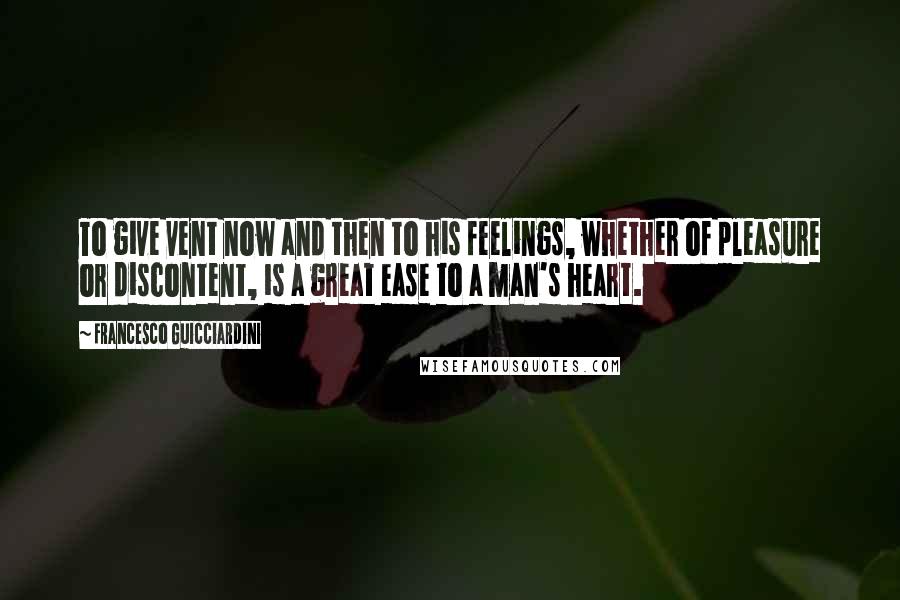 Francesco Guicciardini Quotes: To give vent now and then to his feelings, whether of pleasure or discontent, is a great ease to a man's heart.