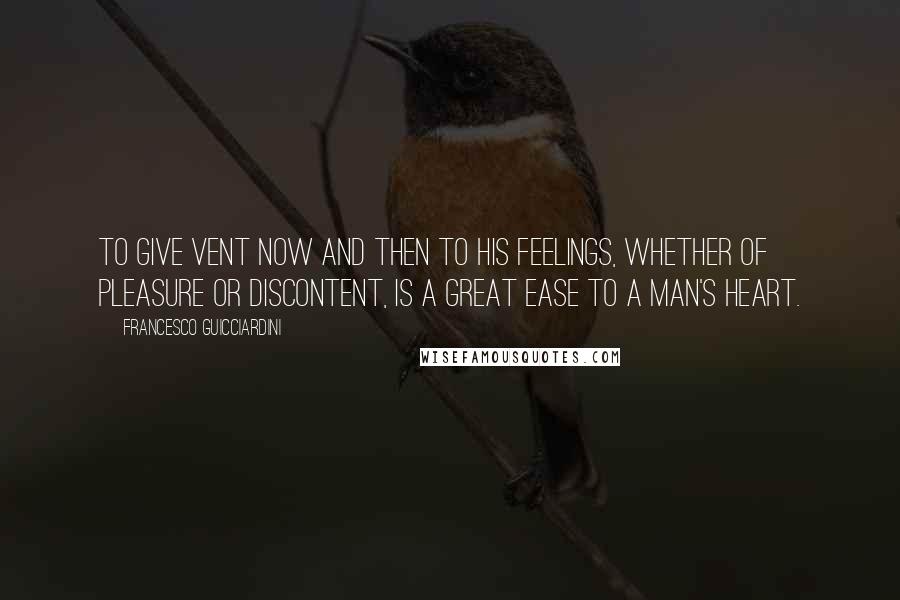 Francesco Guicciardini Quotes: To give vent now and then to his feelings, whether of pleasure or discontent, is a great ease to a man's heart.