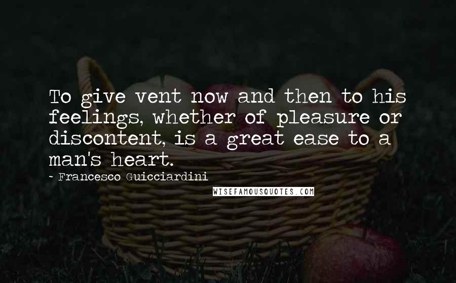 Francesco Guicciardini Quotes: To give vent now and then to his feelings, whether of pleasure or discontent, is a great ease to a man's heart.