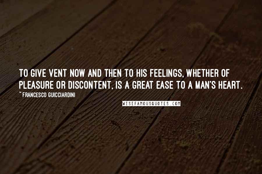 Francesco Guicciardini Quotes: To give vent now and then to his feelings, whether of pleasure or discontent, is a great ease to a man's heart.