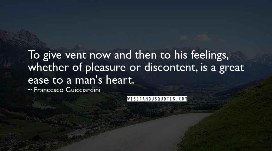 Francesco Guicciardini Quotes: To give vent now and then to his feelings, whether of pleasure or discontent, is a great ease to a man's heart.
