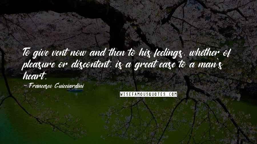 Francesco Guicciardini Quotes: To give vent now and then to his feelings, whether of pleasure or discontent, is a great ease to a man's heart.