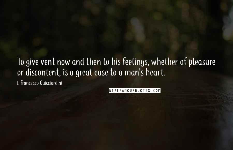 Francesco Guicciardini Quotes: To give vent now and then to his feelings, whether of pleasure or discontent, is a great ease to a man's heart.