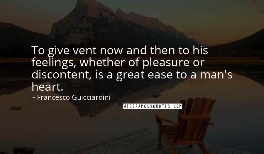 Francesco Guicciardini Quotes: To give vent now and then to his feelings, whether of pleasure or discontent, is a great ease to a man's heart.