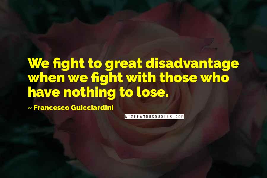 Francesco Guicciardini Quotes: We fight to great disadvantage when we fight with those who have nothing to lose.