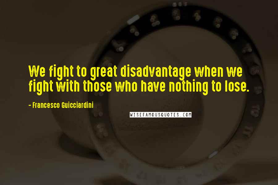 Francesco Guicciardini Quotes: We fight to great disadvantage when we fight with those who have nothing to lose.