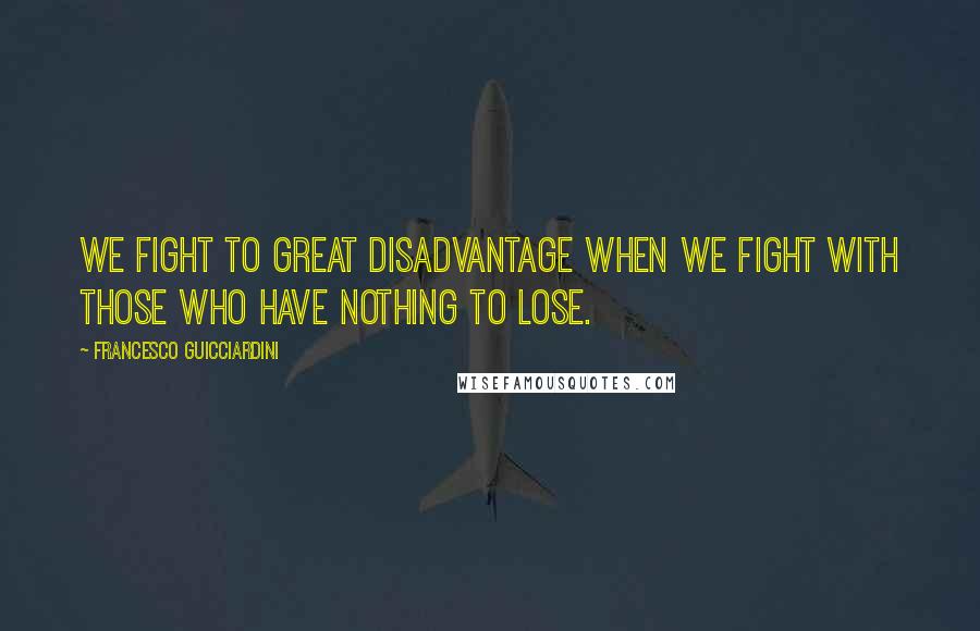 Francesco Guicciardini Quotes: We fight to great disadvantage when we fight with those who have nothing to lose.