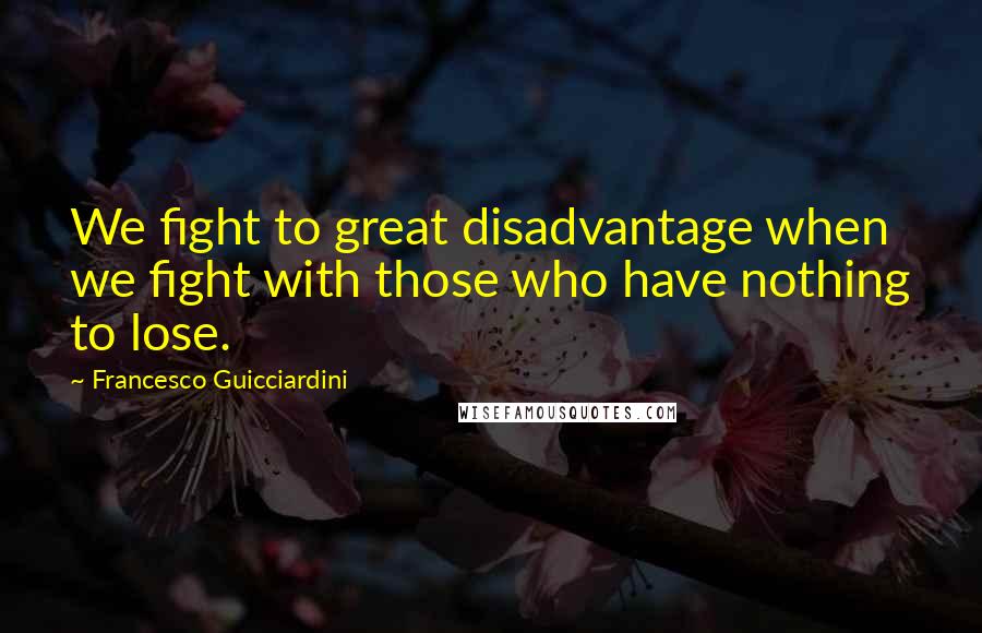 Francesco Guicciardini Quotes: We fight to great disadvantage when we fight with those who have nothing to lose.