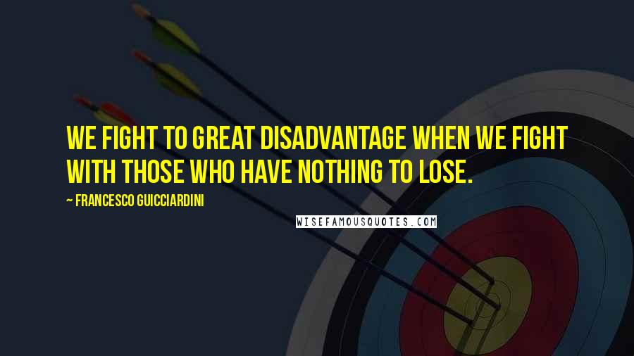 Francesco Guicciardini Quotes: We fight to great disadvantage when we fight with those who have nothing to lose.