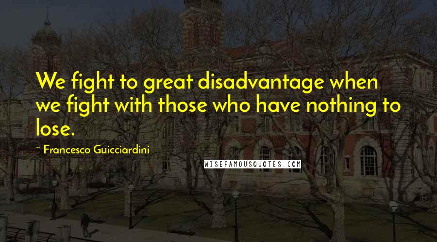 Francesco Guicciardini Quotes: We fight to great disadvantage when we fight with those who have nothing to lose.