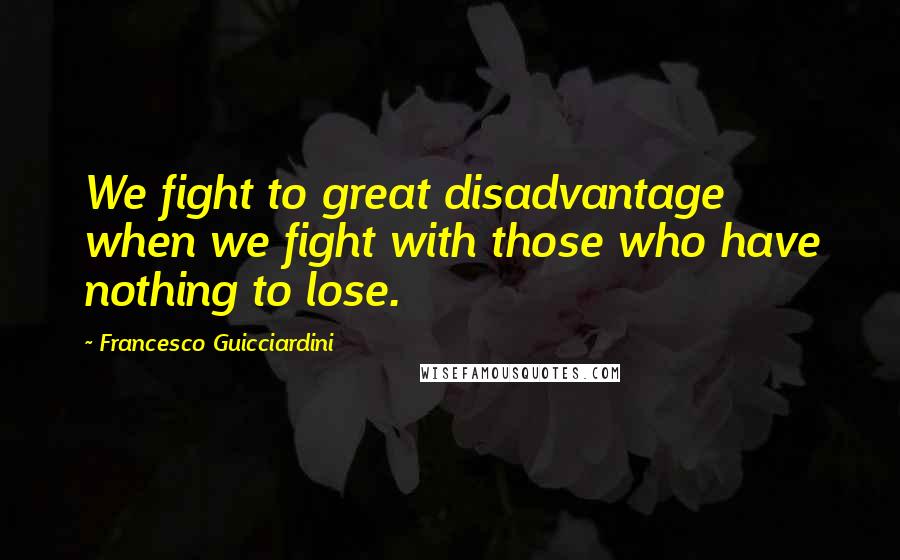 Francesco Guicciardini Quotes: We fight to great disadvantage when we fight with those who have nothing to lose.