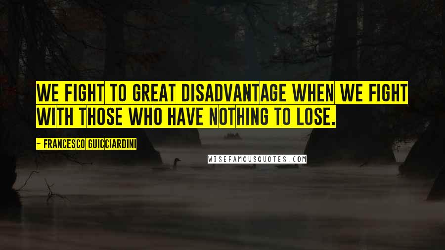 Francesco Guicciardini Quotes: We fight to great disadvantage when we fight with those who have nothing to lose.