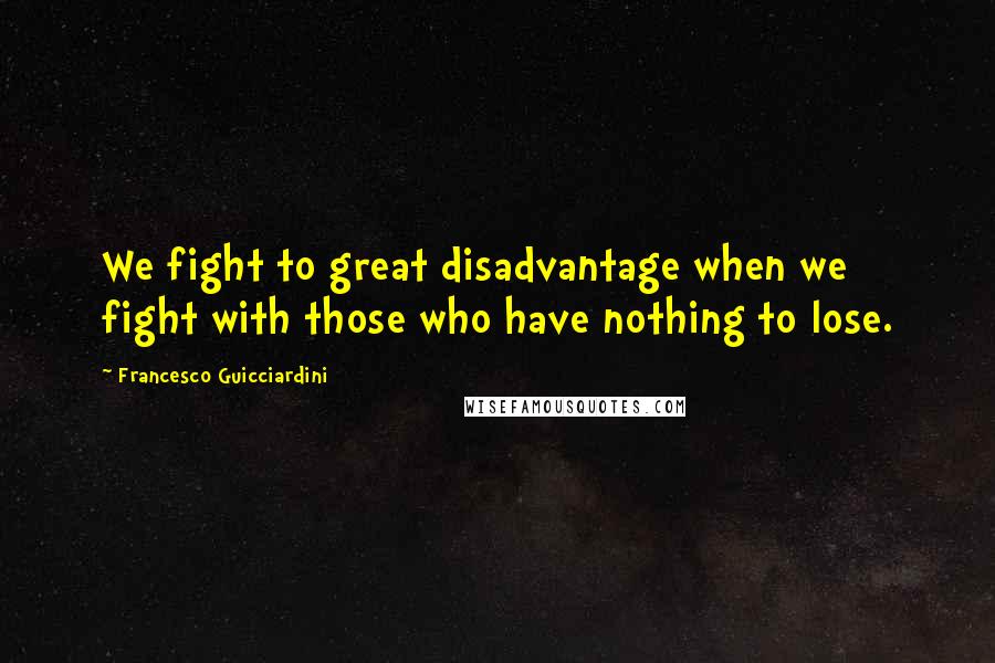 Francesco Guicciardini Quotes: We fight to great disadvantage when we fight with those who have nothing to lose.