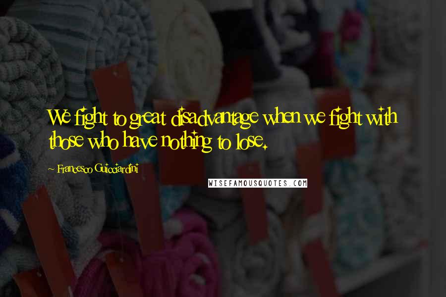 Francesco Guicciardini Quotes: We fight to great disadvantage when we fight with those who have nothing to lose.