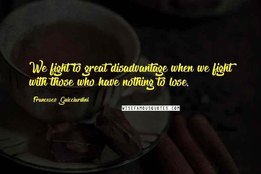 Francesco Guicciardini Quotes: We fight to great disadvantage when we fight with those who have nothing to lose.