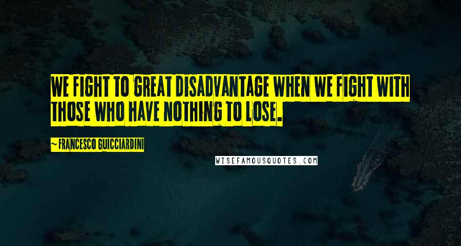 Francesco Guicciardini Quotes: We fight to great disadvantage when we fight with those who have nothing to lose.