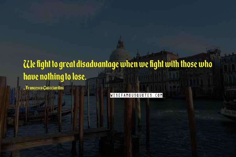 Francesco Guicciardini Quotes: We fight to great disadvantage when we fight with those who have nothing to lose.