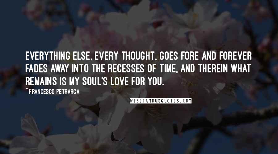 Francesco Petrarca Quotes: Everything else, every thought, goes fore and forever fades away into the recesses of time, and therein what remains is my soul's love for you.