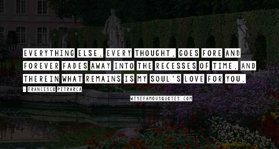 Francesco Petrarca Quotes: Everything else, every thought, goes fore and forever fades away into the recesses of time, and therein what remains is my soul's love for you.