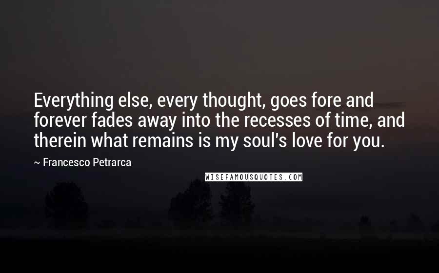 Francesco Petrarca Quotes: Everything else, every thought, goes fore and forever fades away into the recesses of time, and therein what remains is my soul's love for you.